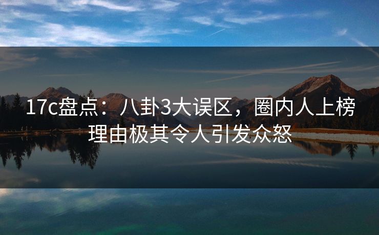 17c盘点：八卦3大误区，圈内人上榜理由极其令人引发众怒