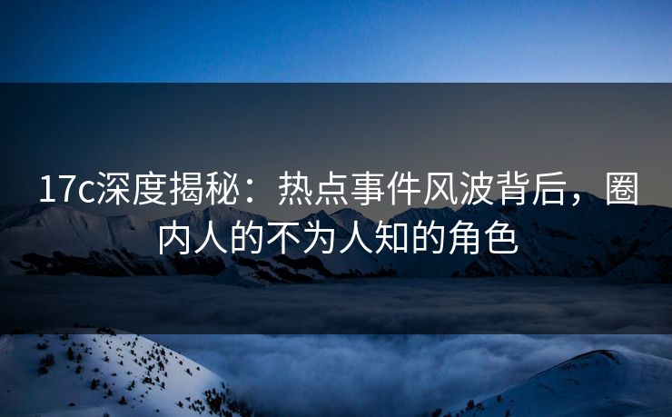 17c深度揭秘：热点事件风波背后，圈内人的不为人知的角色
