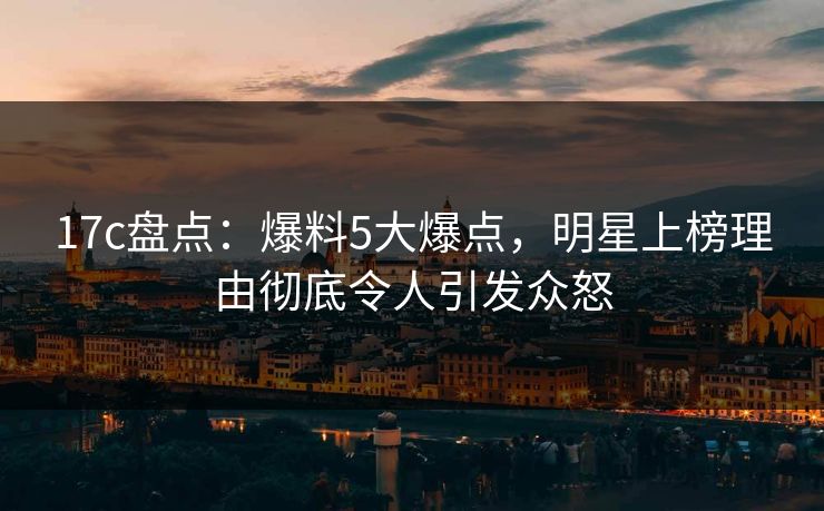 17c盘点：爆料5大爆点，明星上榜理由彻底令人引发众怒