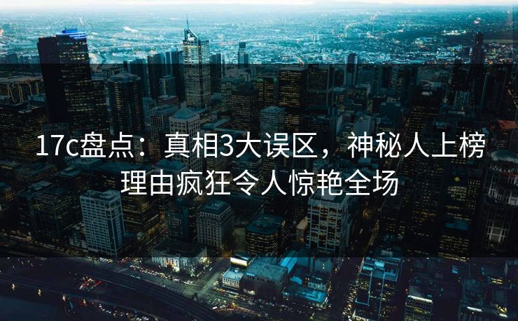 17c盘点：真相3大误区，神秘人上榜理由疯狂令人惊艳全场