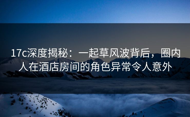 17c深度揭秘：一起草风波背后，圈内人在酒店房间的角色异常令人意外