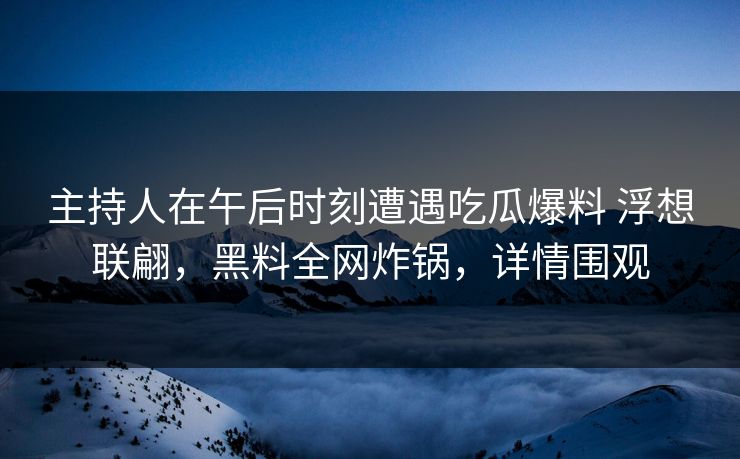 主持人在午后时刻遭遇吃瓜爆料 浮想联翩，黑料全网炸锅，详情围观